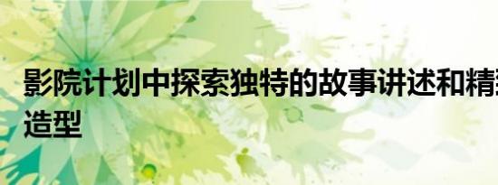 影院计划中探索独特的故事讲述和精致的视觉造型