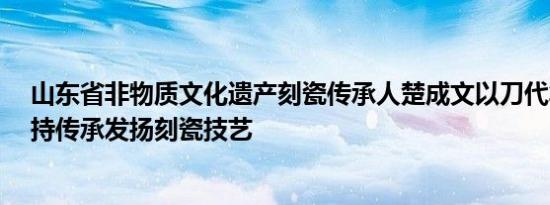 山东省非物质文化遗产刻瓷传承人楚成文以刀代笔 47年坚持传承发扬刻瓷技艺