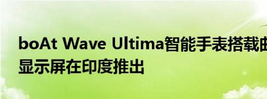 boAt Wave Ultima智能手表搭载曲线弧形显示屏在印度推出