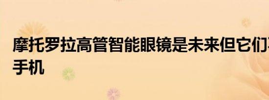 摩托罗拉高管智能眼镜是未来但它们不会取代手机