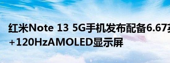 红米Note 13 5G手机发布配备6.67英寸FHD+120HzAMOLED显示屏