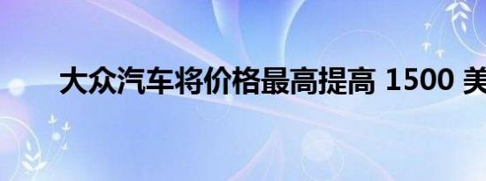 大众汽车将价格最高提高 1500 美元