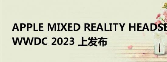 APPLE MIXED REALITY HEADSET 将在 WWDC 2023 上发布