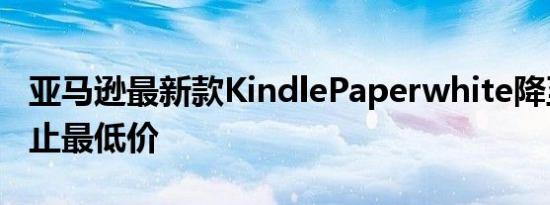 亚马逊最新款KindlePaperwhite降至迄今为止最低价