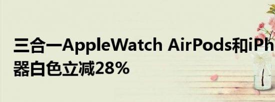 三合一AppleWatch AirPods和iPhone充电器白色立减28%